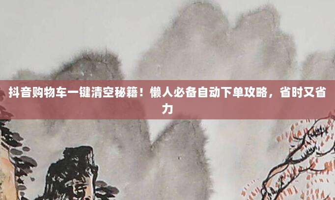 抖音购物车一键清空秘籍！懒人必备自动下单攻略，省时又省力