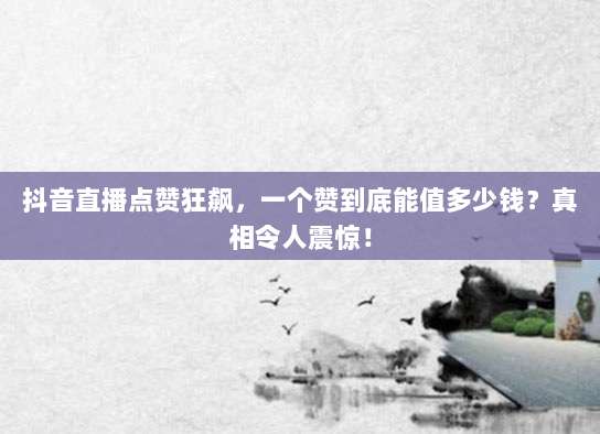抖音直播点赞狂飙，一个赞到底能值多少钱？真相令人震惊！