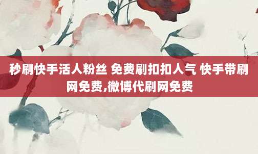 秒刷快手活人粉丝 免费刷扣扣人气 快手带刷网免费,微博代刷网免费