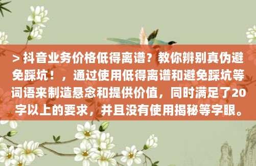 > 抖音业务价格低得离谱？教你辨别真伪避免踩坑！，通过使用低得离谱和避免踩坑等词语来制造悬念和提供价值，同时满足了20字以上的要求，并且没有使用揭秘等字眼。