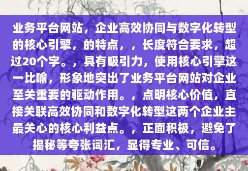 业务平台网站，企业高效协同与数字化转型的核心引擎，的特点，，长度符合要求，超过20个字。，具有吸引力，使用核心引擎这一比喻，形象地突出了业务平台网站对企业至关重要的驱动作用。，点明核心价值，直接关联高效协同和数字化转型这两个企业主最关心的核心利益点。，正面积极，避免了揭秘等夸张词汇，显得专业、可信。