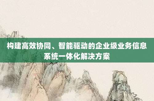 构建高效协同、智能驱动的企业级业务信息系统一体化解决方案