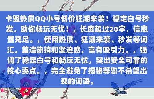卡盟热供QQ小号低价狂潮来袭！稳定白号秒发，助你畅玩无忧！，长度超过20字，信息量充足。，使用热供、狂潮来袭、秒发等词汇，营造热销和紧迫感，富有吸引力。，强调了稳定白号和畅玩无忧，突出安全可靠的核心卖点。，完全避免了揭秘等您不希望出现的词语。