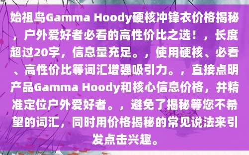 始祖鸟Gamma Hoody硬核冲锋衣价格揭秘，户外爱好者必看的高性价比之选！，长度超过20字，信息量充足。，使用硬核、必看、高性价比等词汇增强吸引力。，直接点明产品Gamma Hoody和核心信息价格，并精准定位户外爱好者。，避免了揭秘等您不希望的词汇，同时用价格揭秘的常见说法来引发点击兴趣。