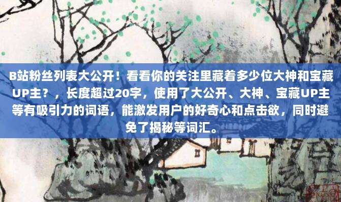 B站粉丝列表大公开！看看你的关注里藏着多少位大神和宝藏UP主？，长度超过20字，使用了大公开、大神、宝藏UP主等有吸引力的词语，能激发用户的好奇心和点击欲，同时避免了揭秘等词汇。