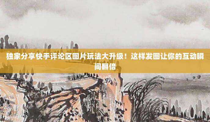 独家分享快手评论区图片玩法大升级!这样发图让你的互动瞬间翻倍