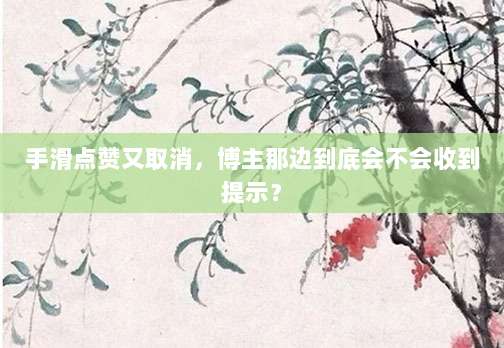 手滑点赞又取消，博主那边到底会不会收到提示？