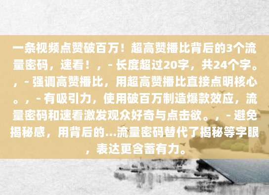 一条视频点赞破百万！超高赞播比背后的3个流量密码，速看！，- 长度超过20字，共24个字。，- 强调高赞播比，用超高赞播比直接点明核心。，- 有吸引力，使用破百万制造爆款效应，流量密码和速看激发观众好奇与点击欲。，- 避免揭秘感，用背后的…流量密码替代了揭秘等字眼，表达更含蓄有力。