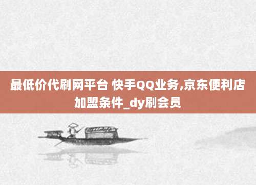 最低价代刷网平台 快手QQ业务,京东便利店加盟条件_dy刷会员