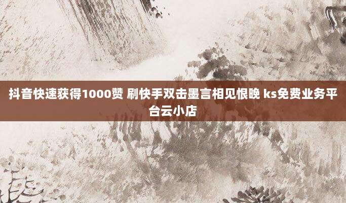 抖音快速获得1000赞 刷快手双击墨言相见恨晚 ks免费业务平台云小店