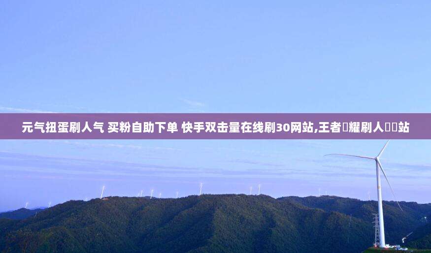 元气扭蛋刷人气 买粉自助下单 快手双击量在线刷30网站,王者榮耀刷人氣網站
