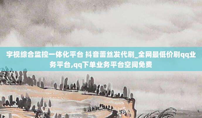 宇视综合监控一体化平台 抖音蕾丝发代刷_全网最低价刷qq业务平台,qq下单业务平台空间免费