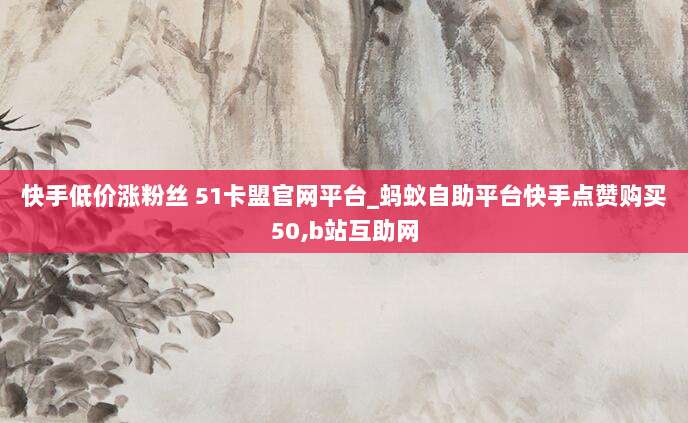 快手低价涨粉丝 51卡盟官网平台_蚂蚁自助平台快手点赞购买50,b站互助网